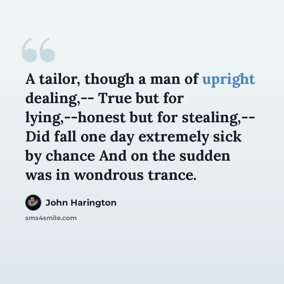 “A tailor, though a man of upright dealing,-- True but for lying,--honest but for stealing,-- Did fall one day extremely sick by chance And on the sudden was in wondrous trance.” quote by John Harington
