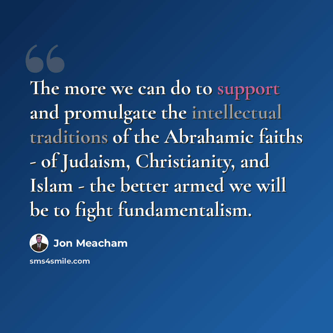 “The more we can do to support and promulgate the intellectual traditions of the Abrahamic faiths - of Judaism, Christianity, and Islam - the better armed we will be to fight fundamentalism.” quote by Jon Meacham