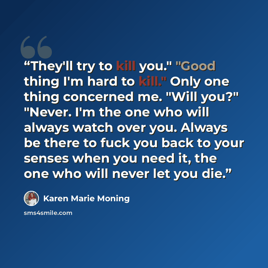 “They'll try to kill you." "Good thing I'm hard to kill." Only one thing concerned me. "Will you?" "Never. I'm the one who will always watch over you. Always be there to fuck you back to your senses when you need it, the one who will never let you die.” quote by Karen Marie Moning