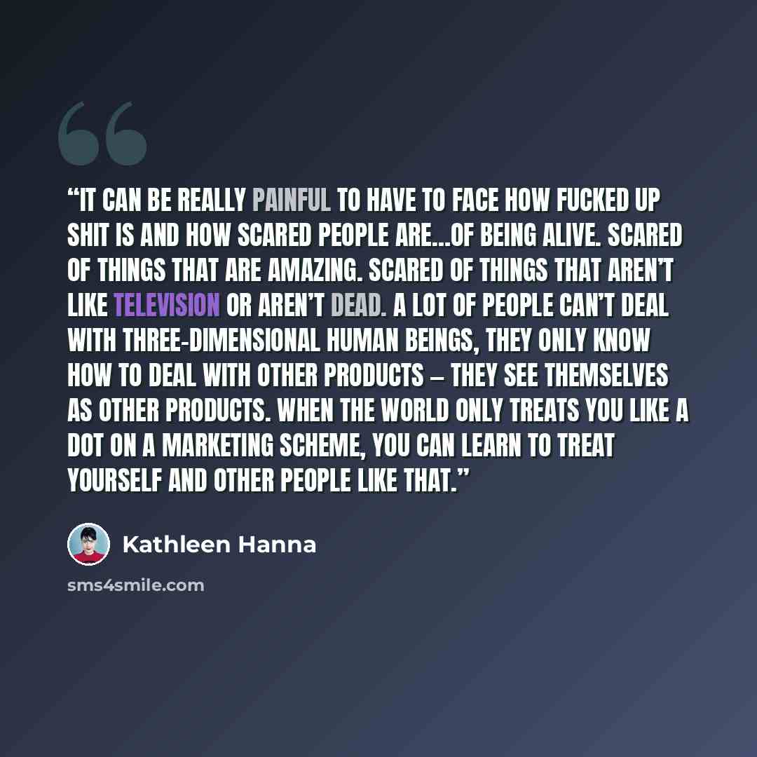 “It can be really painful to have to face how fucked up shit is and how scared people are…of being alive. Scared of things that are amazing. Scared of things that aren’t like television or aren’t dead. A lot of people can’t deal with three-dimensional human beings, they only know how to deal with…” quote by Kathleen Hanna