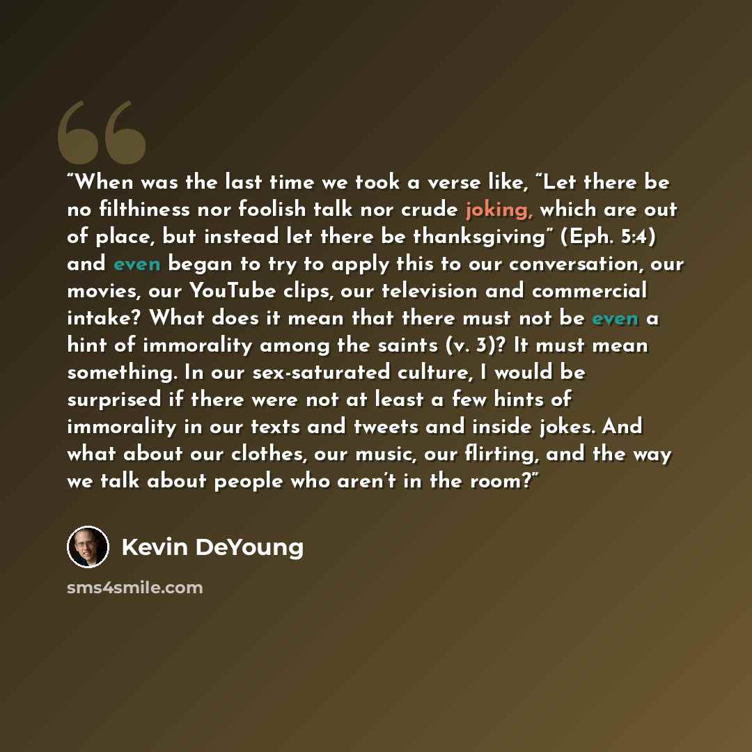“When was the last time we took a verse like, “Let there be no filthiness nor foolish talk nor crude joking, which are out of place, but instead let there be thanksgiving” (Eph. 5:4) and even began to try to apply this to our conversation, our movies, our YouTube clips, our television and…” quote by Kevin DeYoung
