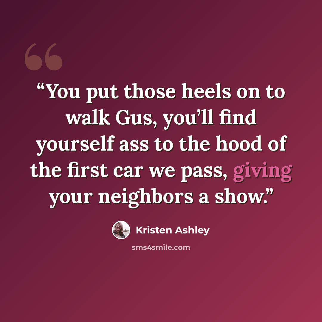 “You put those heels on to walk Gus, you’ll find yourself ass to the hood of the first car we pass, giving your neighbors a show.” quote by Kristen Ashley