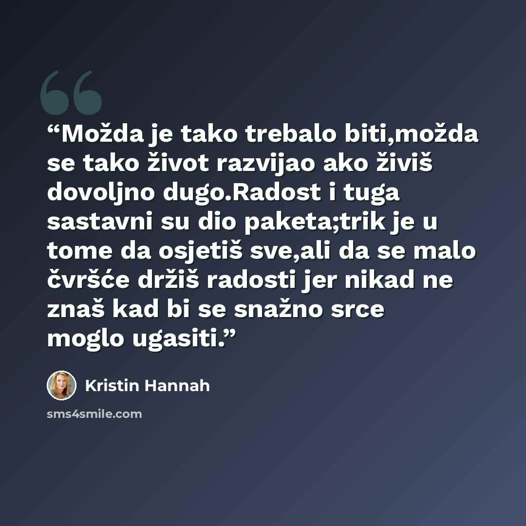 “Možda je tako trebalo biti,možda se tako život razvijao ako živiš dovoljno dugo.Radost i tuga sastavni su dio paketa;trik je u tome da osjetiš sve,ali da se malo čvršće držiš radosti jer nikad ne znaš kad bi se snažno srce moglo ugasiti.” quote by Kristin Hannah