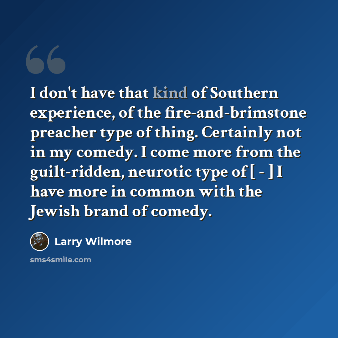 “I don't have that kind of Southern experience, of the fire-and-brimstone preacher type of thing. Certainly not in my comedy. I come more from the guilt-ridden, neurotic type of [ - ] I have more in common with the Jewish brand of comedy.” quote by Larry Wilmore