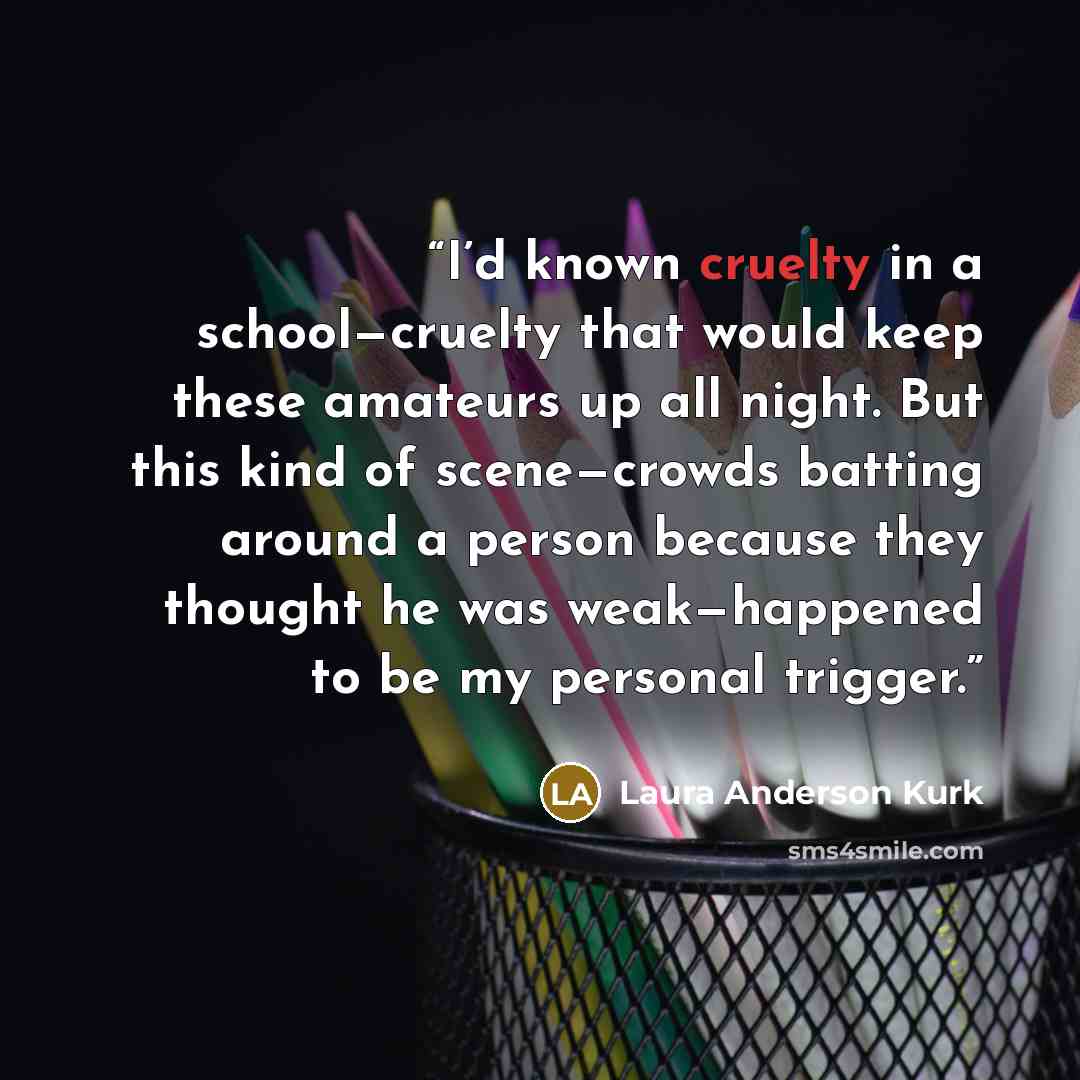 “I’d known cruelty in a school—cruelty that would keep these amateurs up all night. But this kind of scene—crowds batting around a person because they thought he was weak—happened to be my personal trigger.” quote by Laura Anderson Kurk