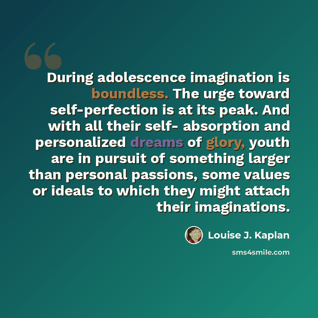 “During adolescence imagination is boundless. The urge toward self-perfection is at its peak. And with all their self- absorption and personalized dreams of glory, youth are in pursuit of something larger than personal passions, some values or ideals to which they might attach their imaginations.” quote by Louise J. Kaplan