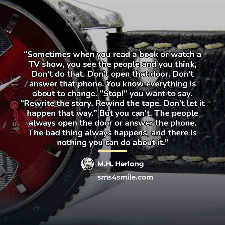 “Sometimes when you read a book or watch a TV show, you see the people and you think, Don’t do that. Don’t open that door. Don’t answer that phone. You know everything is about to change. “Stop!” you want to say. “Rewrite the story. Rewind the tape. Don’t let it happen that way.” But you can’t. The…” quote by M.H. Herlong