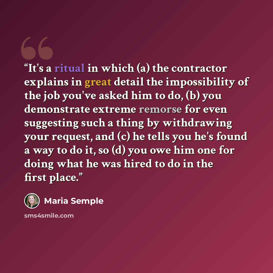 “It's a ritual in which (a) the contractor explains in great detail the impossibility of the job you've asked him to do, (b) you demonstrate extreme remorse for even suggesting such a thing by withdrawing your request, and (c) he tells you he's found a way to do it, so (d) you owe him one for doing…” quote by Maria Semple