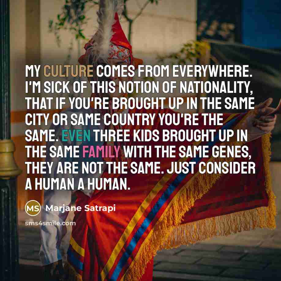 “My culture comes from everywhere. I'm sick of this notion of nationality, that if you're brought up in the same city or same country you're the same. Even three kids brought up in the same family with the same genes, they are not the same. Just consider a human a human.” quote by Marjane Satrapi