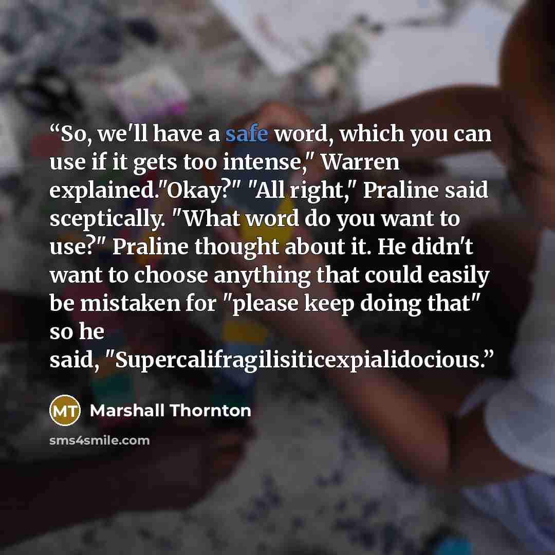 “So, we'll have a safe word, which you can use if it gets too intense," Warren explained."Okay?" "All right," Praline said sceptically. "What word do you want to use?" Praline thought about it. He didn't want to choose anything that could easily be mistaken for "please keep doing that" so he said…” quote by Marshall Thornton