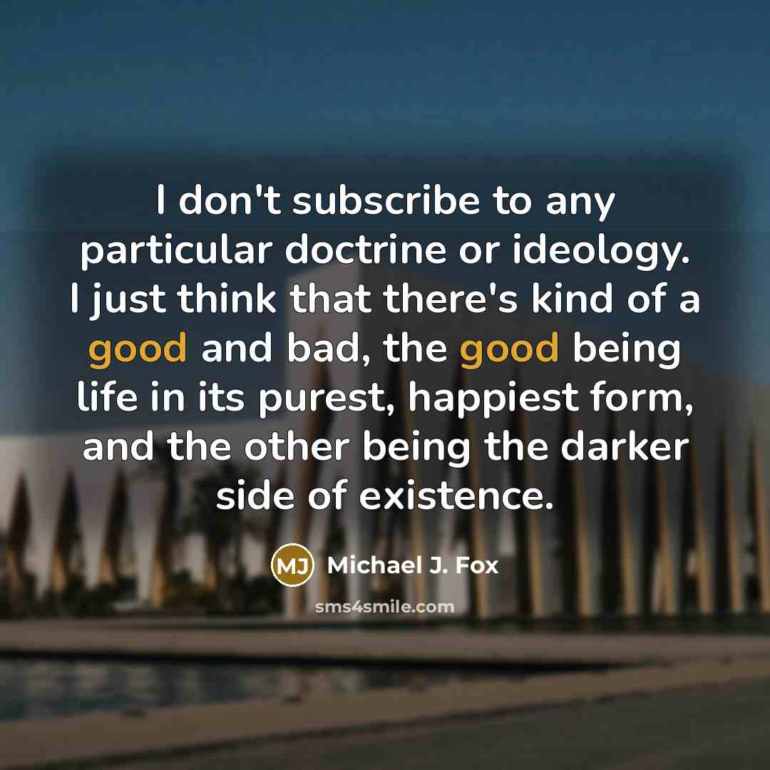 “I don't subscribe to any particular doctrine or ideology. I just think that there's kind of a good and bad, the good being life in its purest, happiest form, and the other being the darker side of existence.” quote by Michael J. Fox