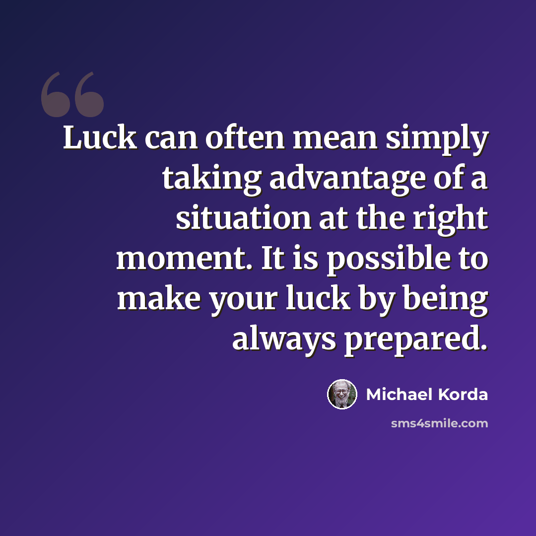 “Luck can often mean simply taking advantage of a situation at the right moment. It is possible to make your luck by being always prepared.” quote by Michael Korda