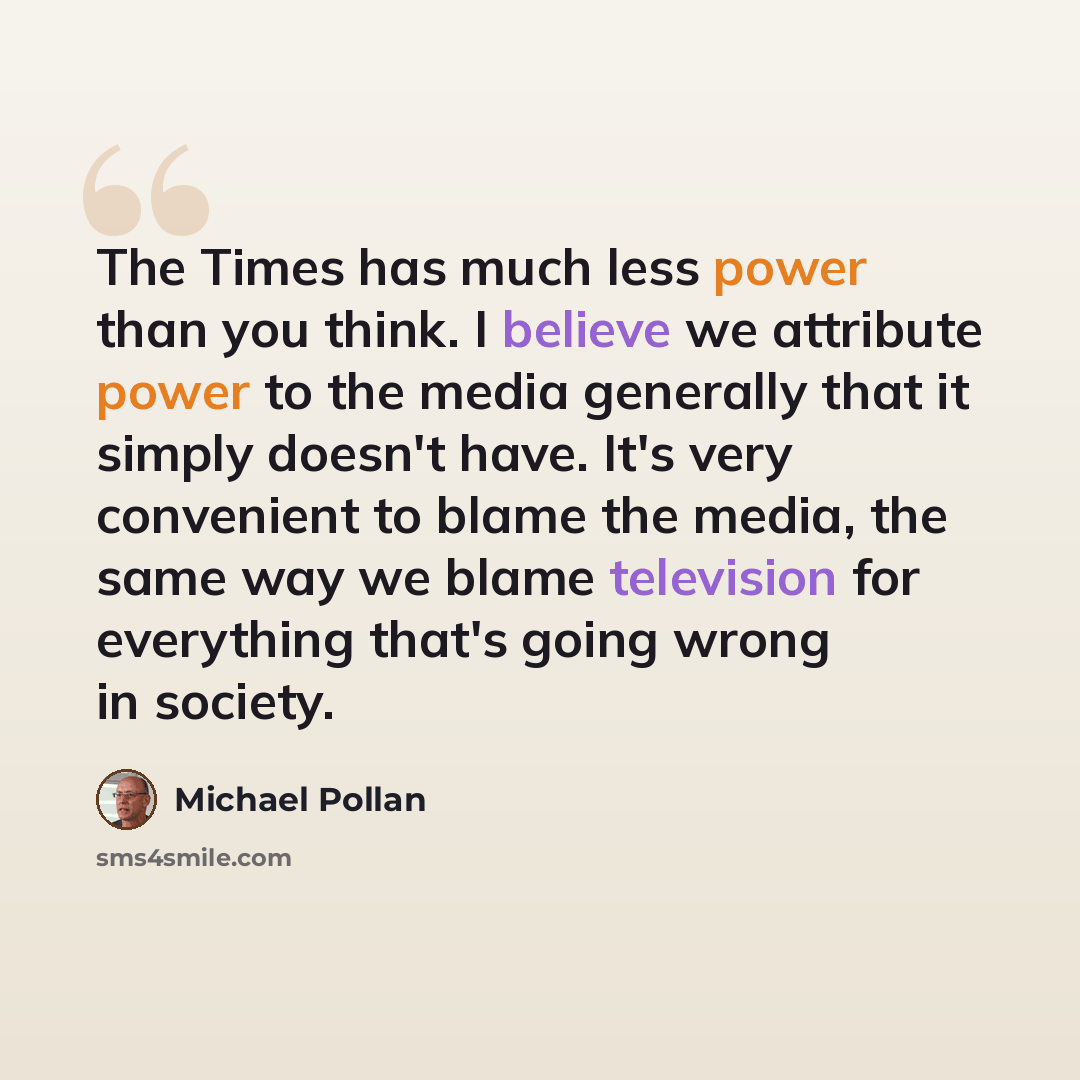 “The Times has much less power than you think. I believe we attribute power to the media generally that it simply doesn't have. It's very convenient to blame the media, the same way we blame television for everything that's going wrong in society.” quote by Michael Pollan