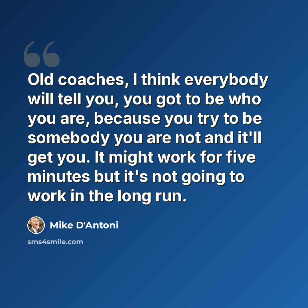 “Old coaches, I think everybody will tell you, you got to be who you are, because you try to be somebody you are not and it'll get you. It might work for five minutes but it's not going to work in the long run.” quote by Mike D'Antoni