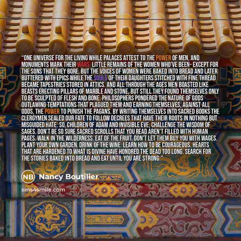 “One UniVerse for the Living While palaces attest to the power of men, And monuments mark their wars, Little remains of the women who've been- Except for the sons that they bore. But the voices of women were baked into bread And later buttered with epics While the souls of their daughters Stitched…” quote by Nancy Boutilier