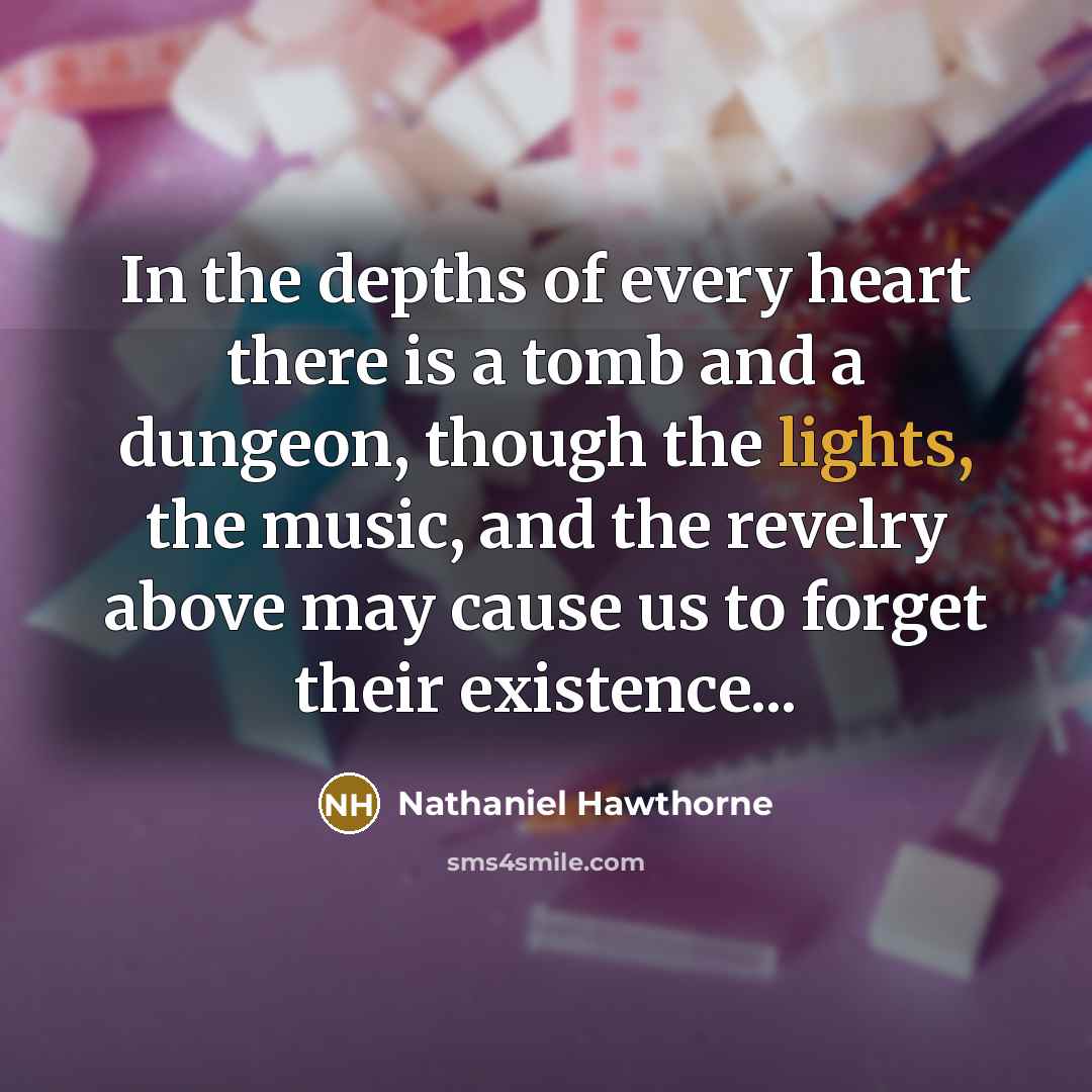 “In the depths of every heart there is a tomb and a dungeon, though the lights, the music, and the revelry above may cause us to forget their existence...” quote by Nathaniel Hawthorne