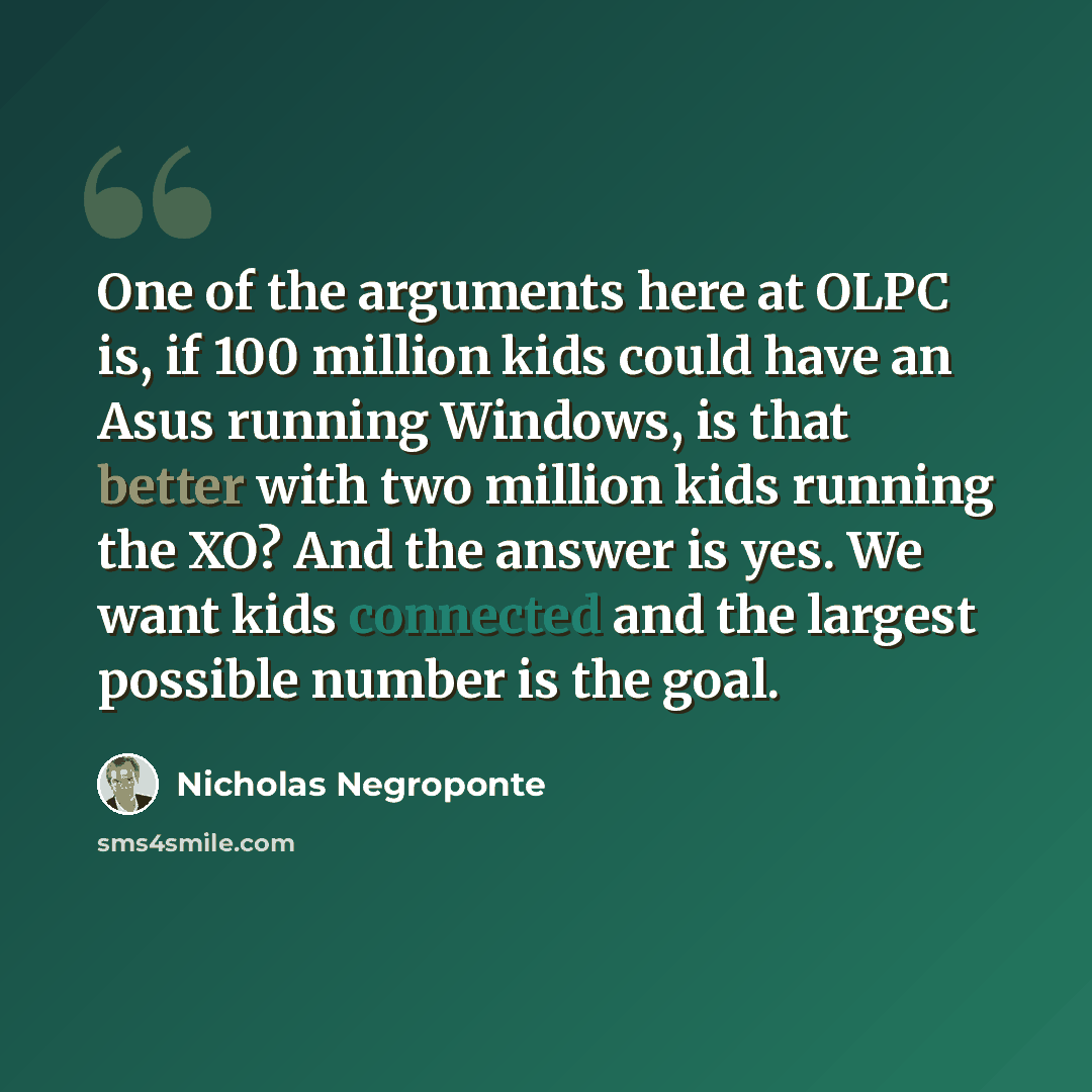 “One of the arguments here at OLPC is, if 100 million kids could have an Asus running Windows, is that better with two million kids running the XO? And the answer is yes. We want kids connected and the largest possible number is the goal.” quote by Nicholas Negroponte