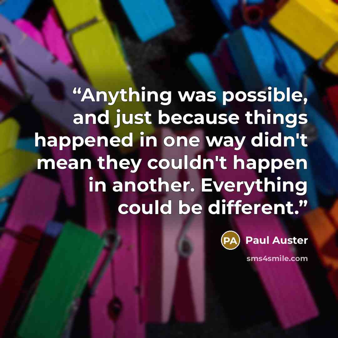 “Anything was possible, and just because things happened in one way didn't mean they couldn't happen in another. Everything could be different.” quote by Paul Auster