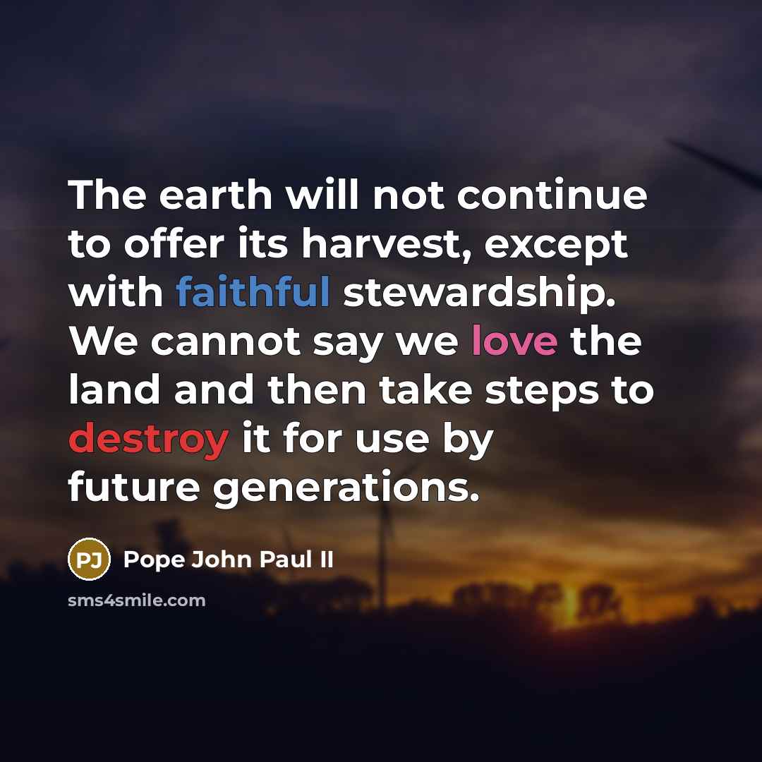 “The earth will not continue to offer its harvest, except with faithful stewardship. We cannot say we love the land and then take steps to destroy it for use by future generations.” quote by Pope John Paul II