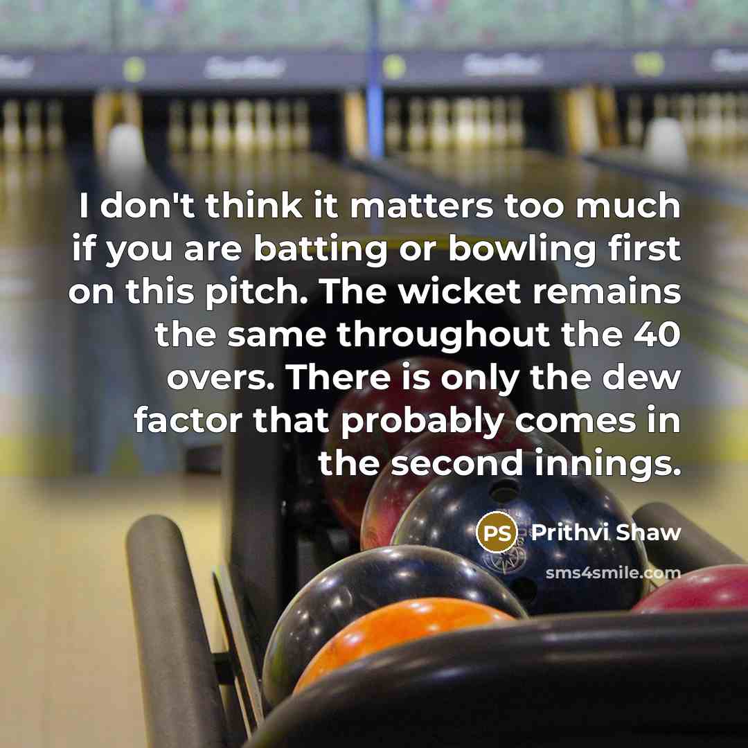 “I don't think it matters too much if you are batting or bowling first on this pitch. The wicket remains the same throughout the 40 overs. There is only the dew factor that probably comes in the second innings.” quote by Prithvi Shaw