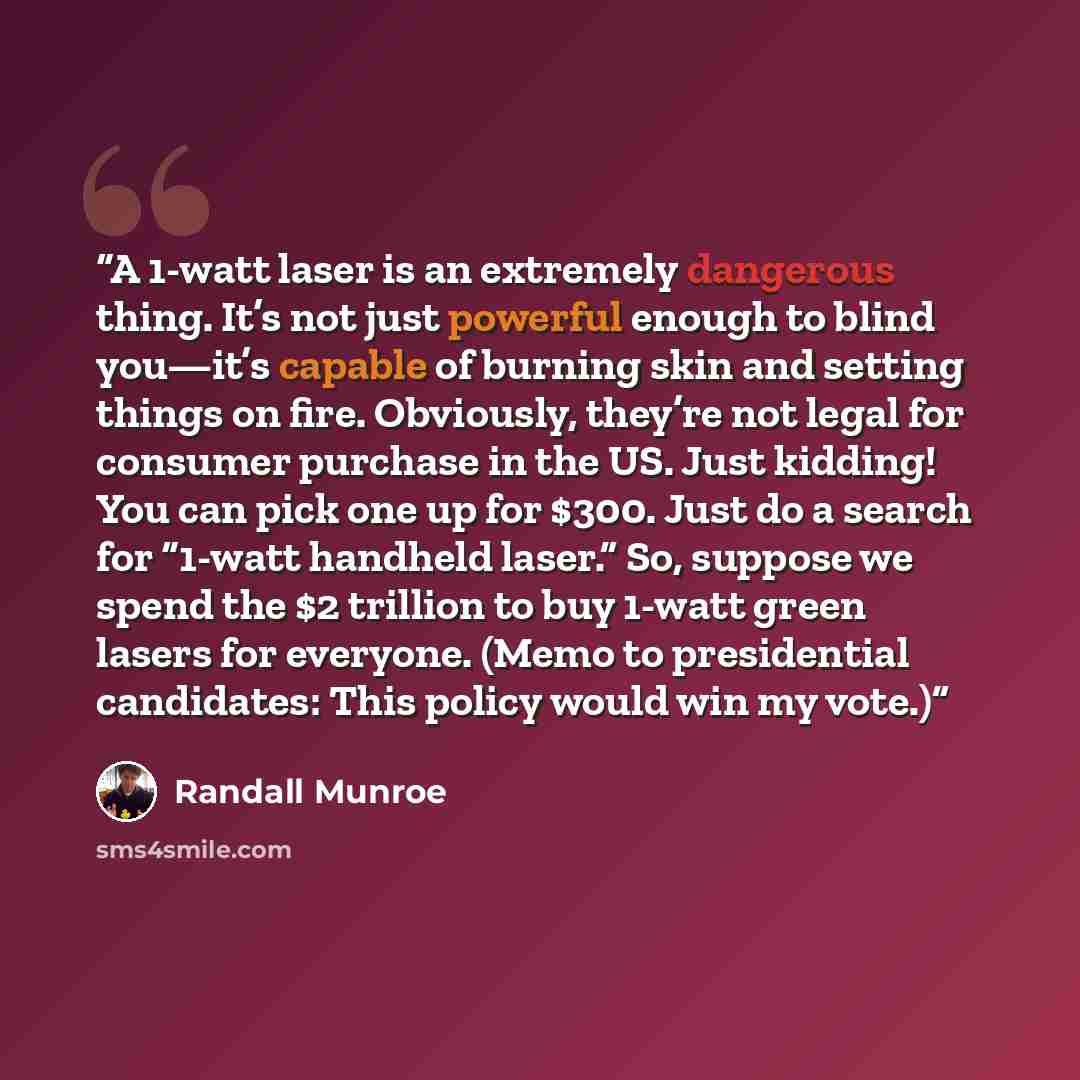 “A 1-watt laser is an extremely dangerous thing. It’s not just powerful enough to blind you—it’s capable of burning skin and setting things on fire. Obviously, they’re not legal for consumer purchase in the US. Just kidding! You can pick one up for $300. Just do a search for “1-watt handheld…” quote by Randall Munroe