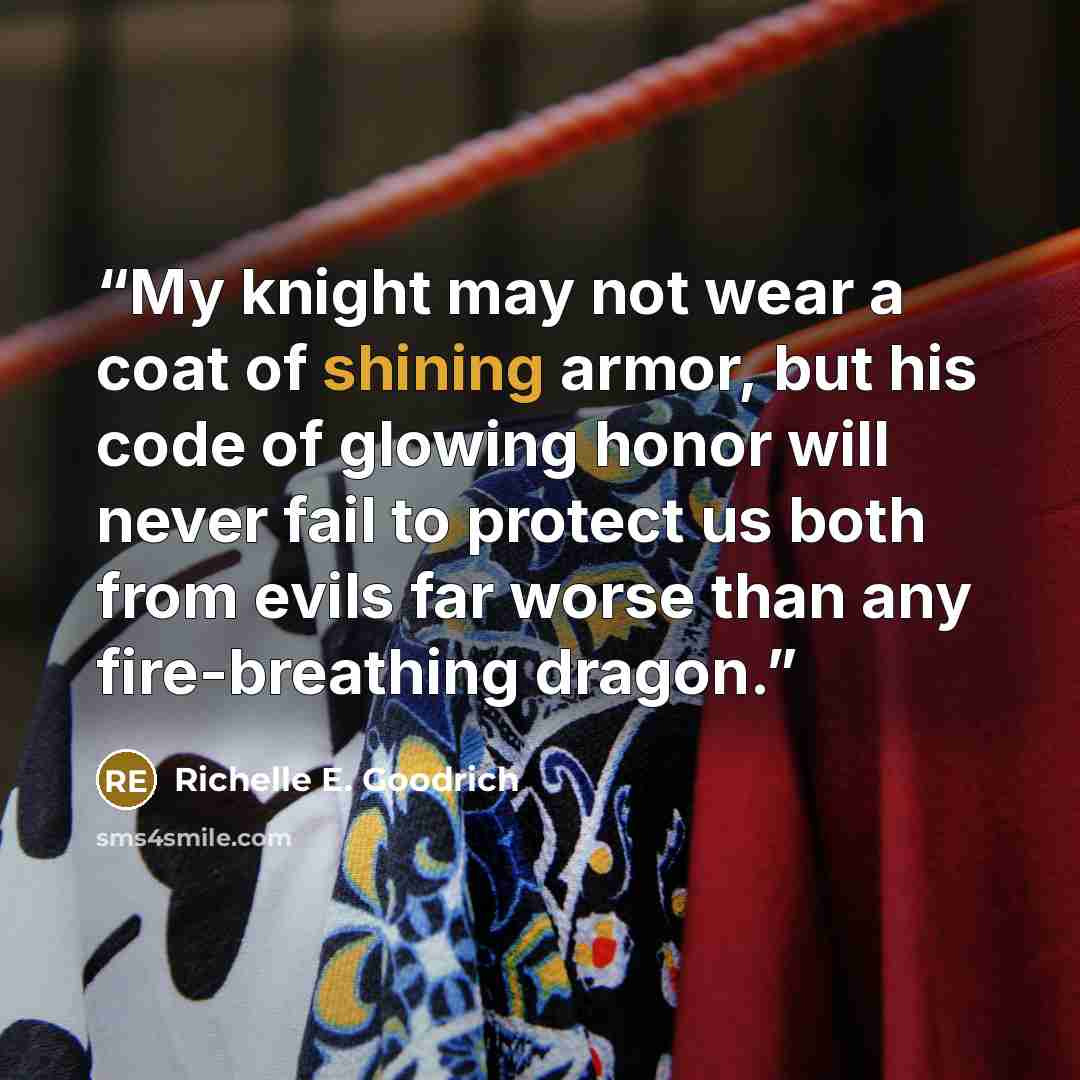 “My knight may not wear a coat of shining armor, but his code of glowing honor will never fail to protect us both from evils far worse than any fire-breathing dragon.” quote by Richelle E. Goodrich