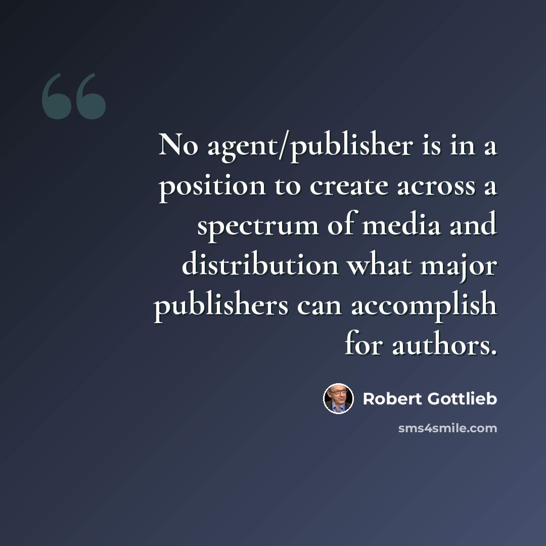 “No agent/publisher is in a position to create across a spectrum of media and distribution what major publishers can accomplish for authors.” quote by Robert Gottlieb