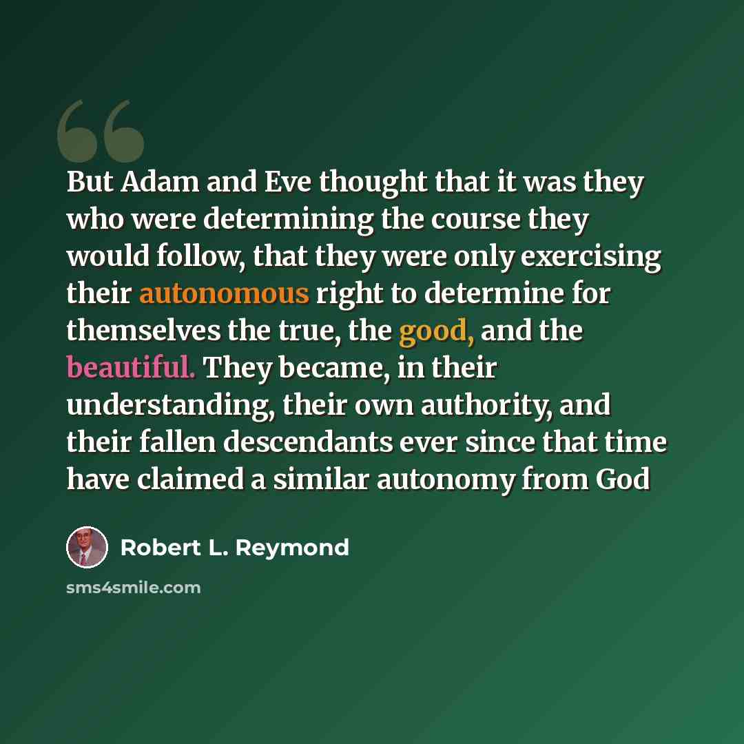 “But Adam and Eve thought that it was they who were determining the course they would follow, that they were only exercising their autonomous right to determine for themselves the true, the good, and the beautiful. They became, in their understanding, their own authority, and their fallen…” quote by Robert L. Reymond