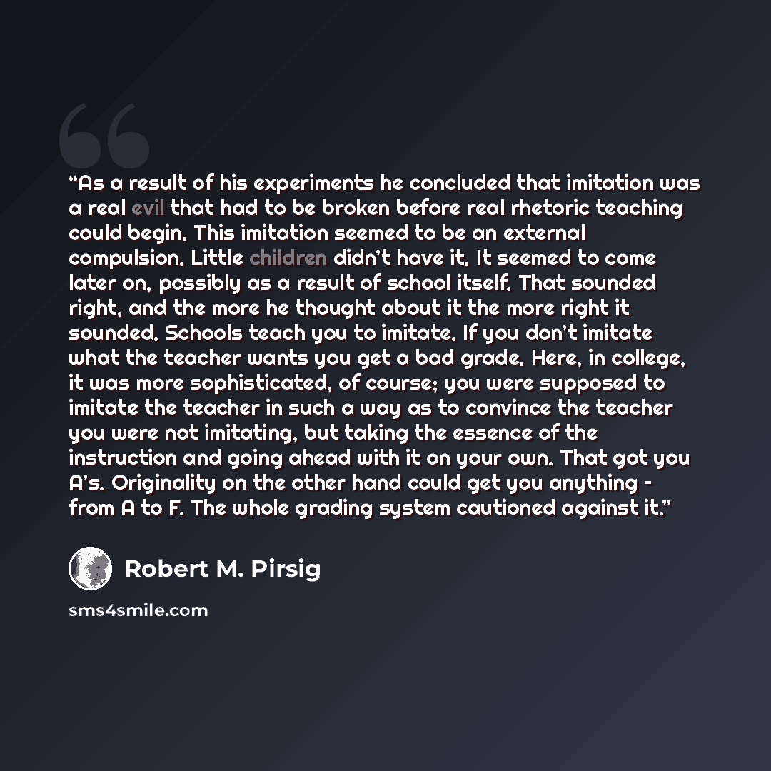 “As a result of his experiments he concluded that imitation was a real evil that had to be broken before real rhetoric teaching could begin. This imitation seemed to be an external compulsion. Little children didn’t have it. It seemed to come later on, possibly as a result of school itself. That…” quote by Robert M. Pirsig