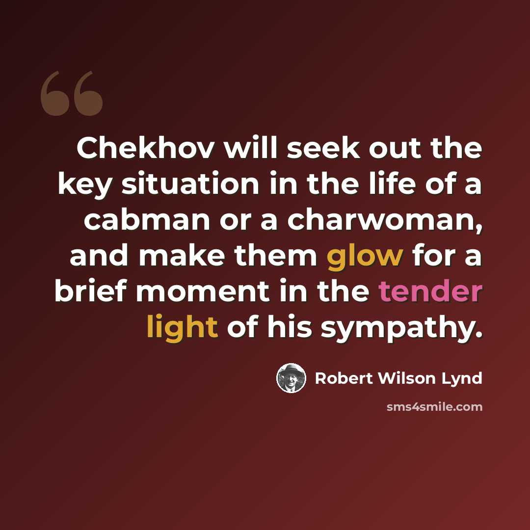 “Chekhov will seek out the key situation in the life of a cabman or a charwoman, and make them glow for a brief moment in the tender light of his sympathy.” quote by Robert Wilson Lynd