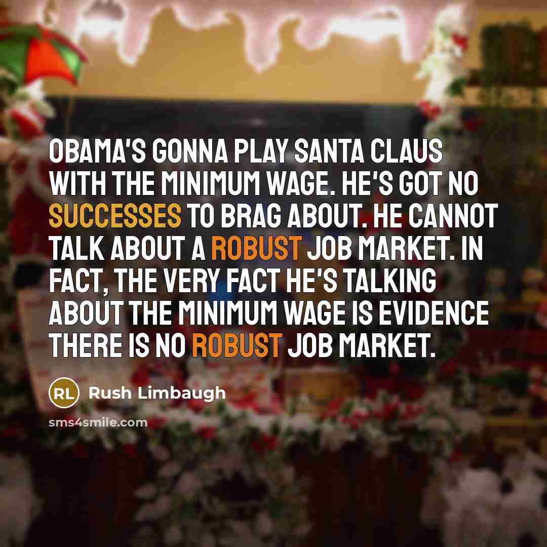 “Obama's gonna play Santa Claus with the minimum wage. He's got no successes to brag about. He cannot talk about a robust job market. In fact, the very fact he's talking about the minimum wage is evidence there is no robust job market.” quote by Rush Limbaugh