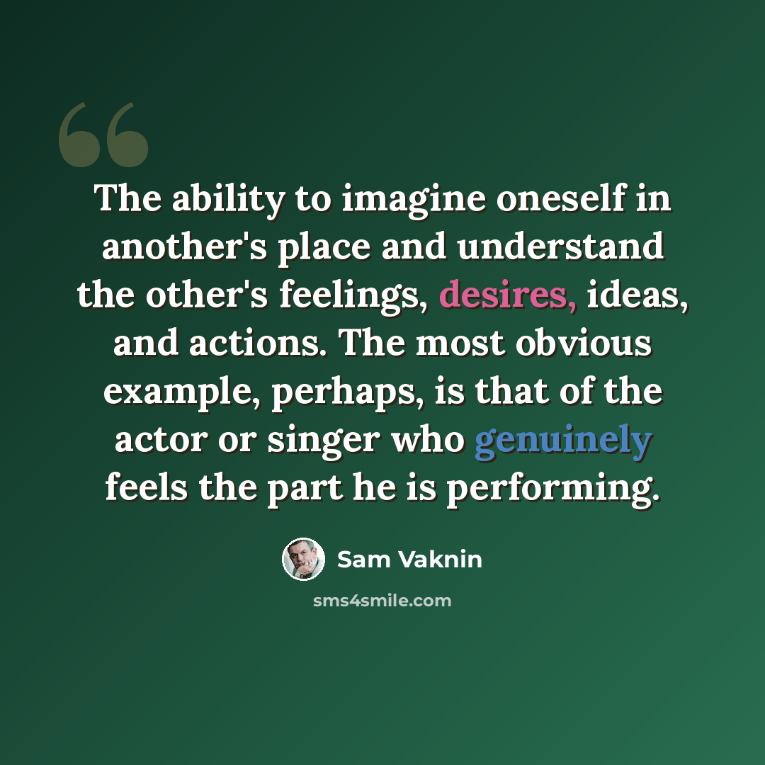 “The ability to imagine oneself in another's place and understand the other's feelings, desires, ideas, and actions. The most obvious example, perhaps, is that of the actor or singer who genuinely feels the part he is performing.” quote by Sam Vaknin