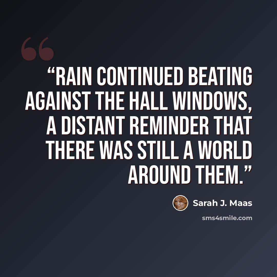 “Rain continued beating against the hall windows, a distant reminder that there was still a world around them.” quote by Sarah J. Maas