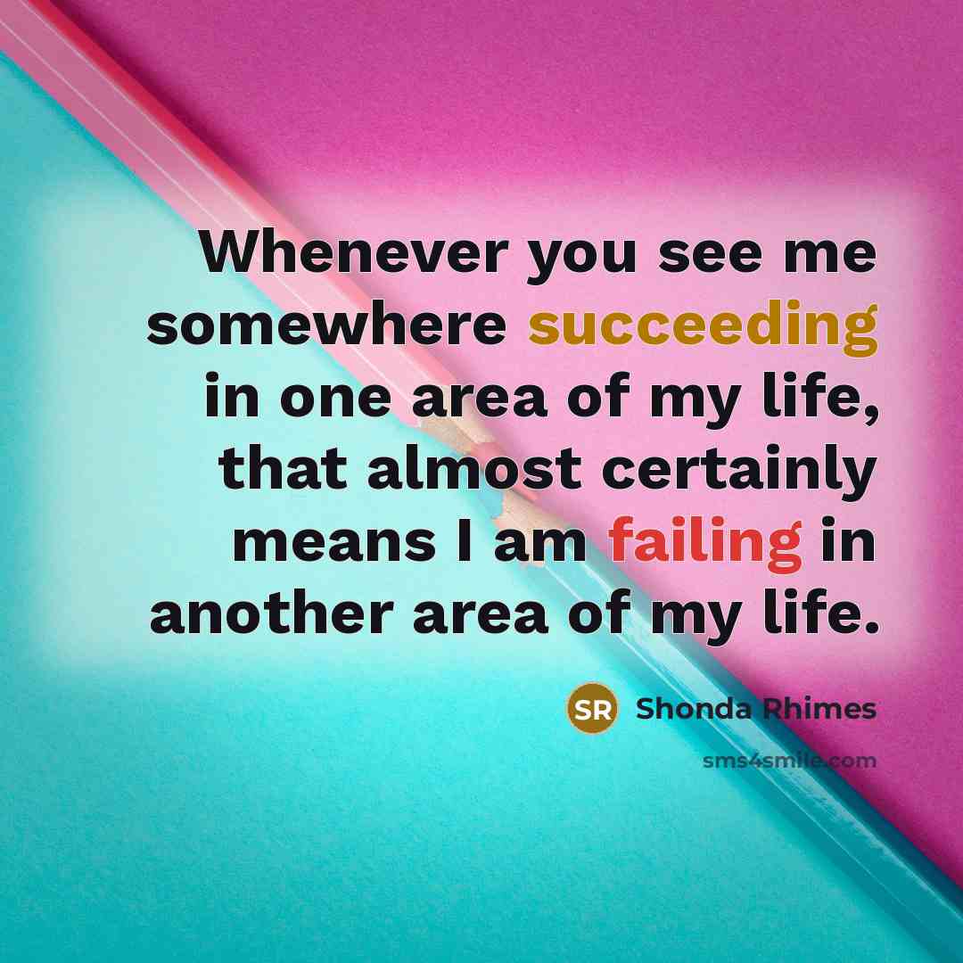 “Whenever you see me somewhere succeeding in one area of my life, that almost certainly means I am failing in another area of my life.” quote by Shonda Rhimes