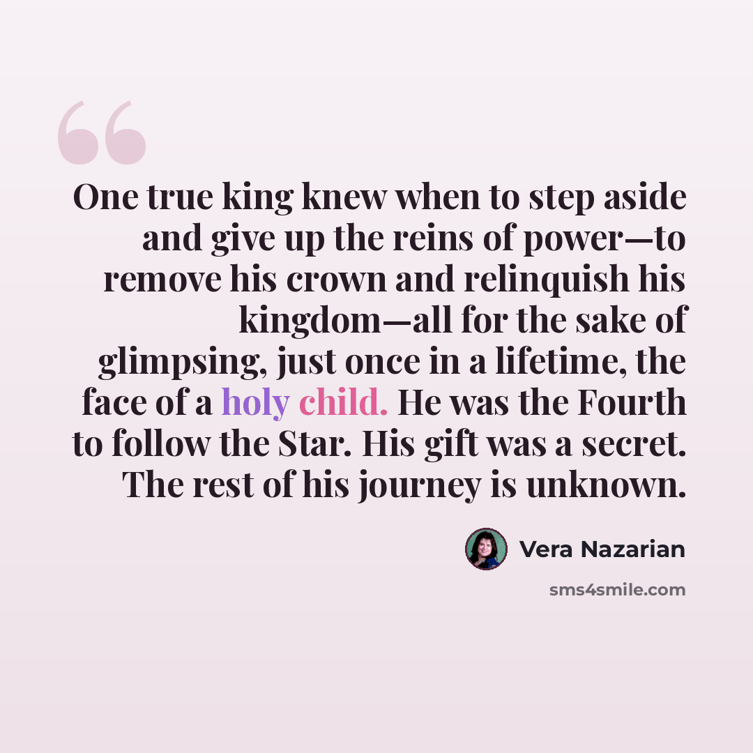 “One true king knew when to step aside and give up the reins of power—to remove his crown and relinquish his kingdom—all for the sake of glimpsing, just once in a lifetime, the face of a holy child. He was the Fourth to follow the Star. His gift was a secret. The rest of his journey is unknown.” quote by Vera Nazarian