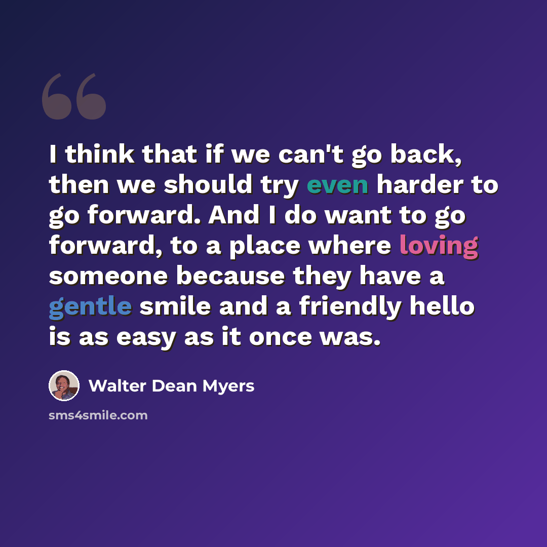 “I think that if we can't go back, then we should try even harder to go forward. And I do want to go forward, to a place where loving someone because they have a gentle smile and a friendly hello is as easy as it once was.” quote by Walter Dean Myers