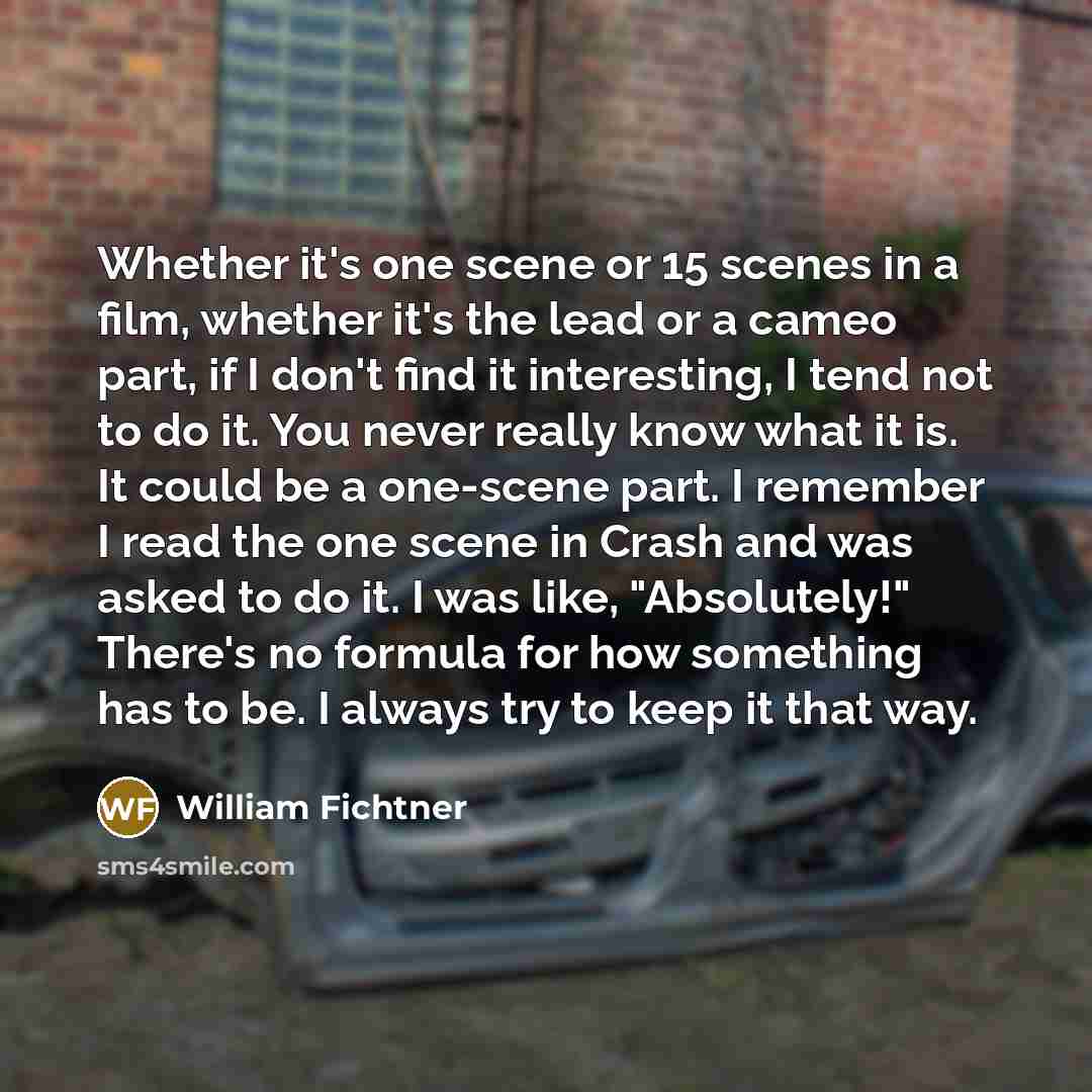 “Whether it's one scene or 15 scenes in a film, whether it's the lead or a cameo part, if I don't find it interesting, I tend not to do it. You never really know what it is. It could be a one-scene part. I remember I read the one scene in Crash and was asked to do it. I was like, "Absolutely!"…” quote by William Fichtner