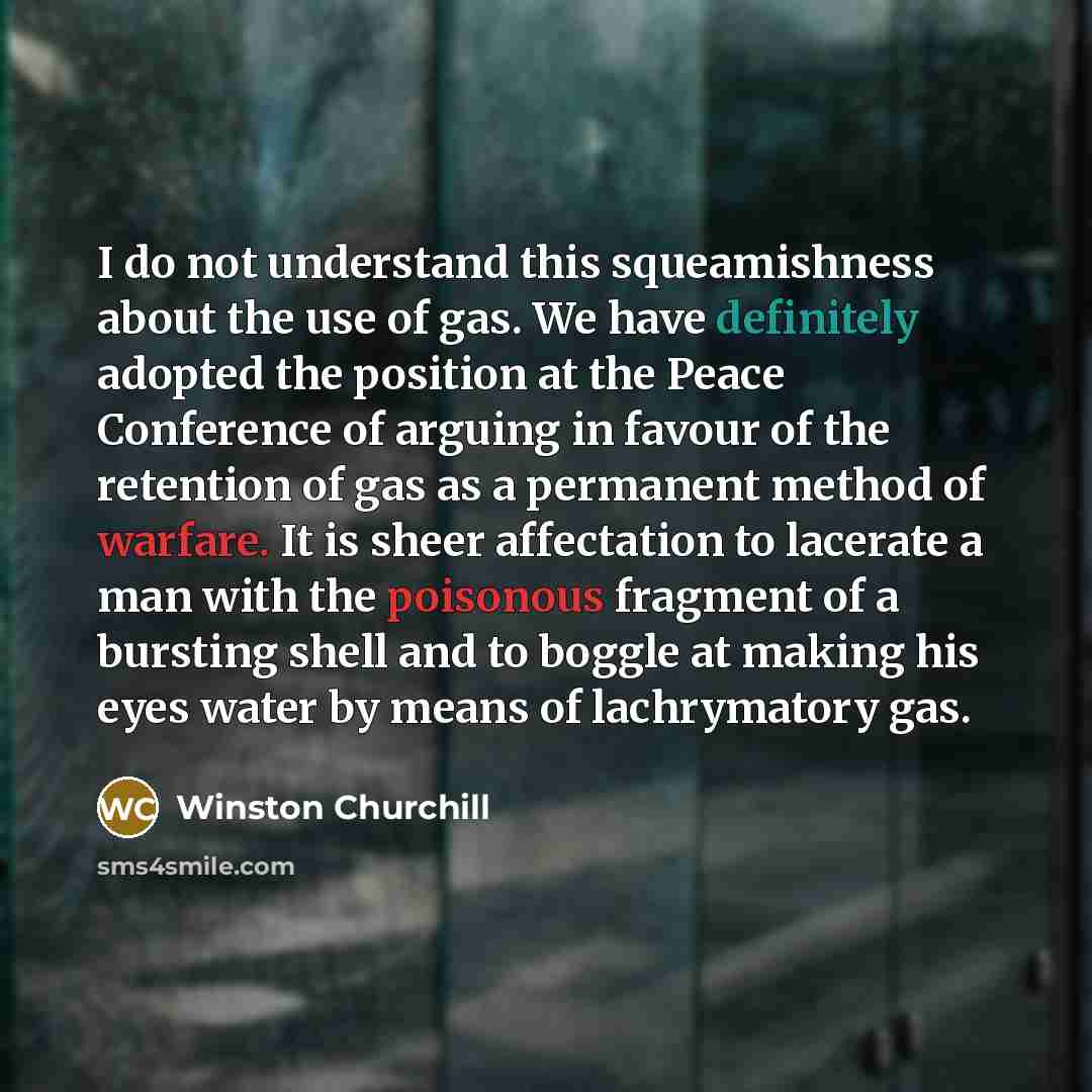 “I do not understand this squeamishness about the use of gas. We have definitely adopted the position at the Peace Conference of arguing in favour of the retention of gas as a permanent method of warfare. It is sheer affectation to lacerate a man with the poisonous fragment of a bursting shell and…” quote by Winston Churchill