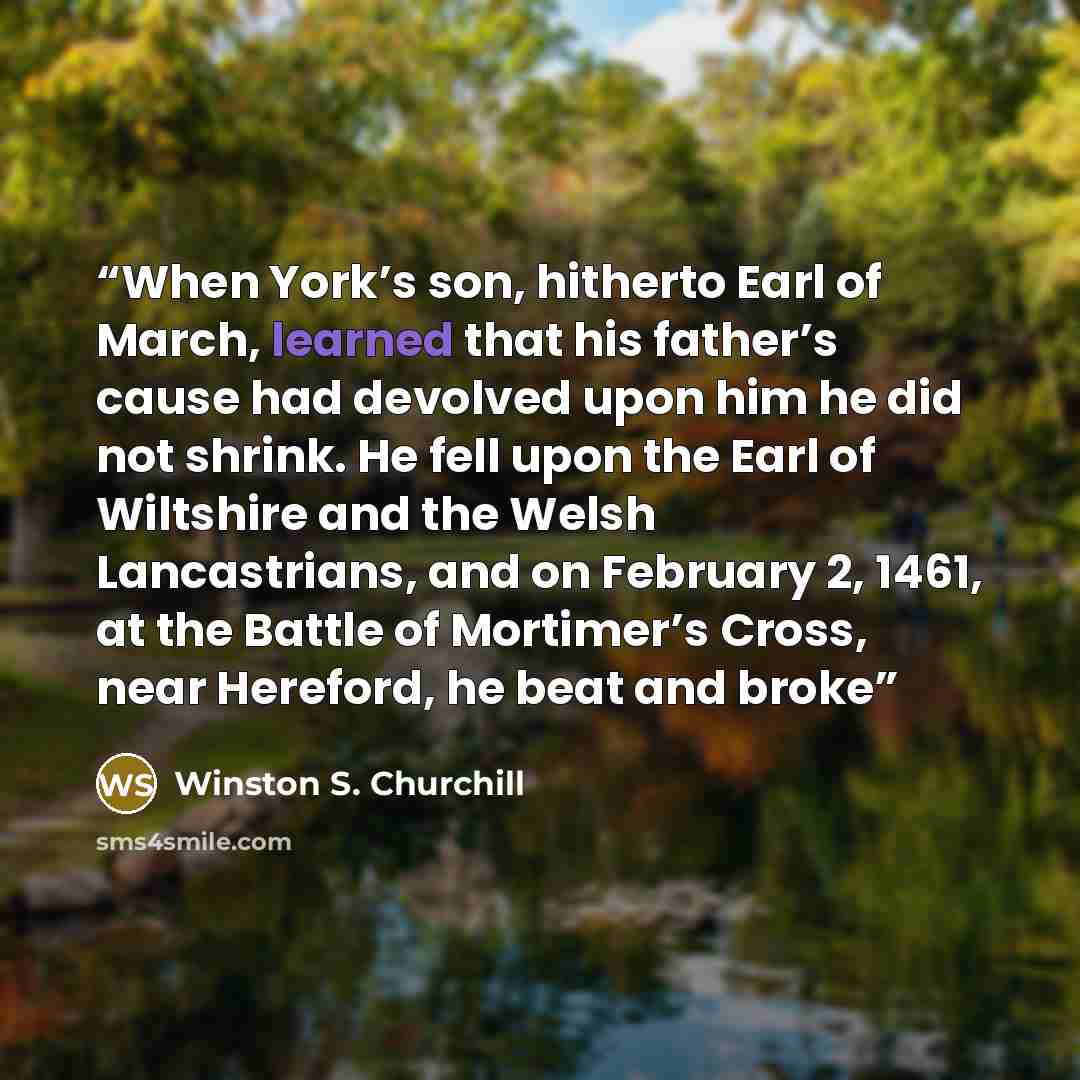 “When York’s son, hitherto Earl of March, learned that his father’s cause had devolved upon him he did not shrink. He fell upon the Earl of Wiltshire and the Welsh Lancastrians, and on February 2, 1461, at the Battle of Mortimer’s Cross, near Hereford, he beat and broke” quote by Winston S. Churchill
