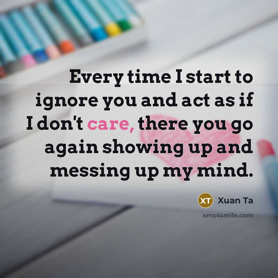 “Every time I start to ignore you and act as if I don't care, there you go again showing up and messing up my mind.” quote by Xuan Ta