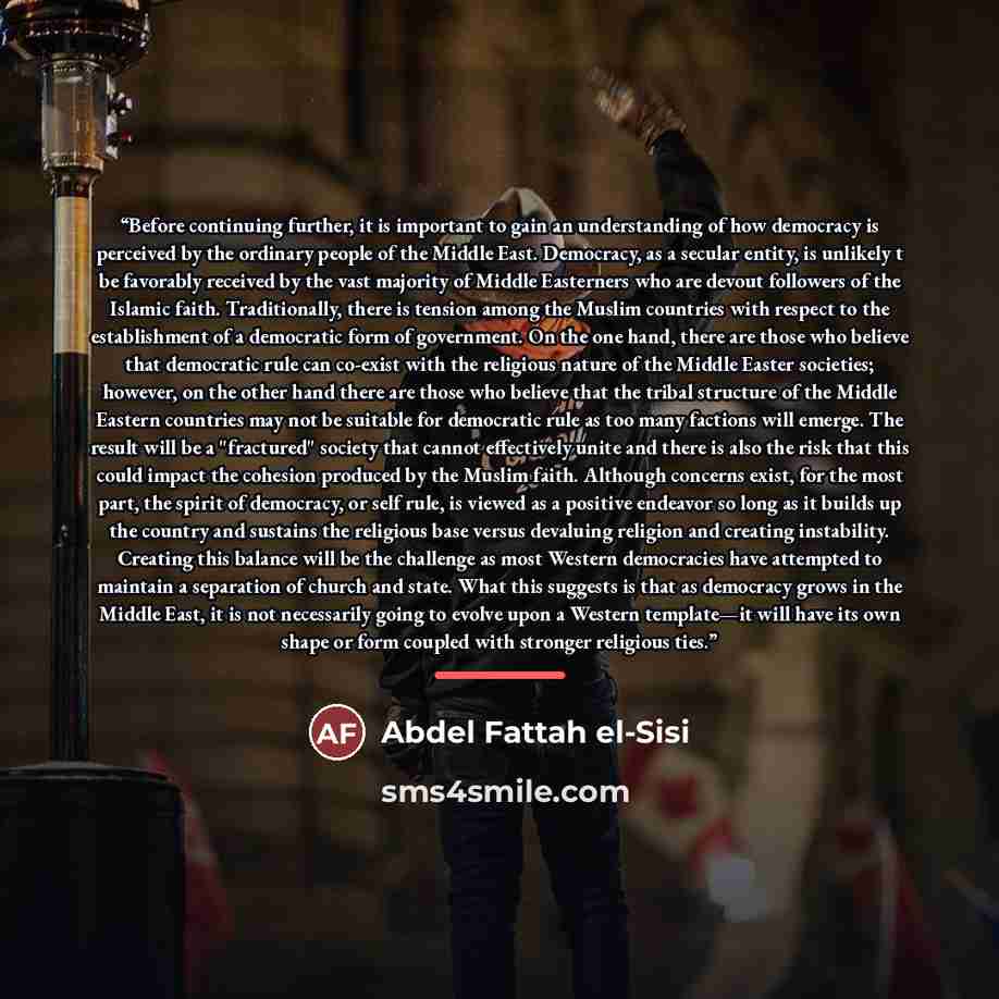 “Before continuing further, it is important to gain an understanding of how democracy is perceived by the ordinary people of the Middle East. Democracy, as a secular entity, is unlikely t be favorably received by the vast majority of Middle Easterners who are devout followers of the Islamic faith…” quote by Abdel Fattah el-Sisi