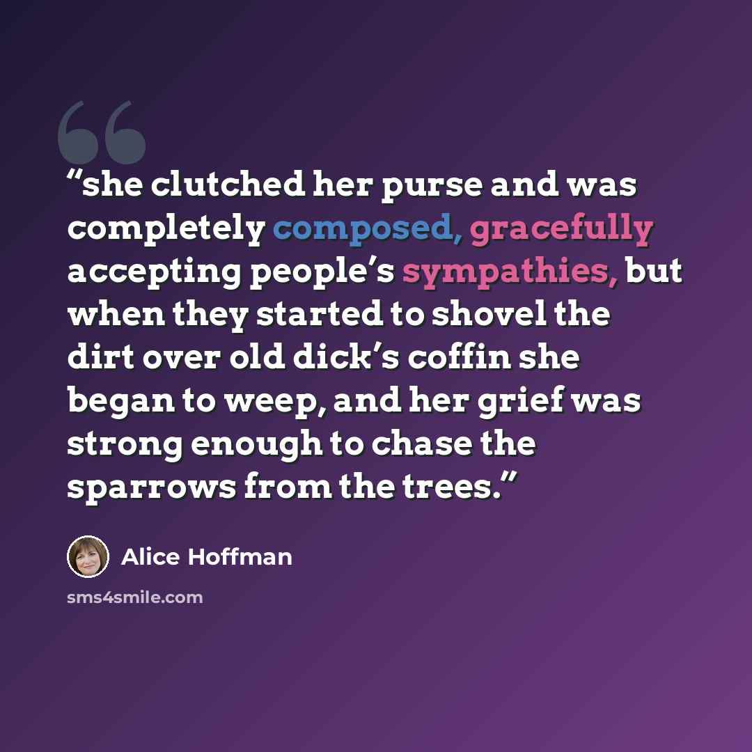 “she clutched her purse and was completely composed, gracefully accepting people’s sympathies, but when they started to shovel the dirt over old dick’s coffin she began to weep, and her grief was strong enough to chase the sparrows from the trees.” quote by Alice Hoffman