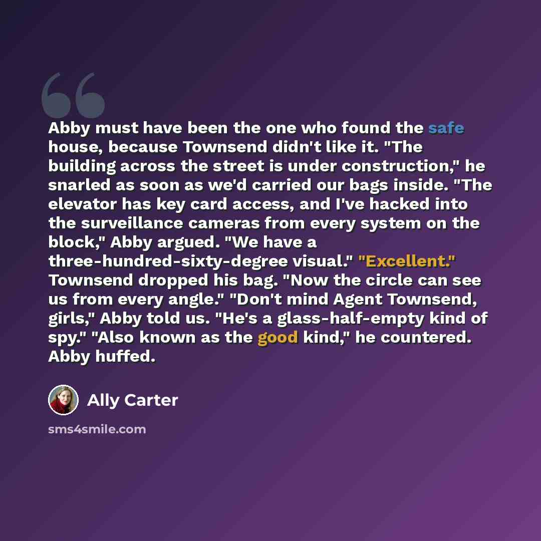 “Abby must have been the one who found the safe house, because Townsend didn't like it. "The building across the street is under construction," he snarled as soon as we'd carried our bags inside. "The elevator has key card access, and I've hacked into the surveillance cameras from every system on…” quote by Ally Carter