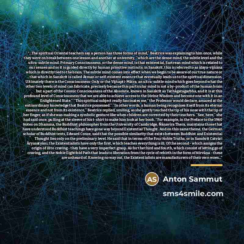 “...The spiritual Oriental teachers say a person has three forms of mind,'' Beatrice was explaining to him once, while they were on break between one lesson and another at university, ''which are the dense mind, the subtle level and the ultra-subtle mind. Primary Consciousness, or the dense mind…” quote by Anton Sammut