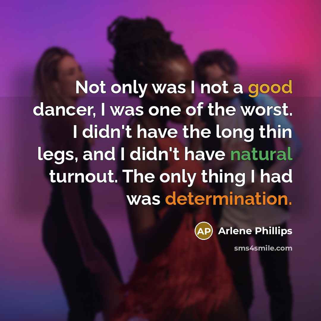 “Not only was I not a good dancer, I was one of the worst. I didn't have the long thin legs, and I didn't have natural turnout. The only thing I had was determination.” quote by Arlene Phillips
