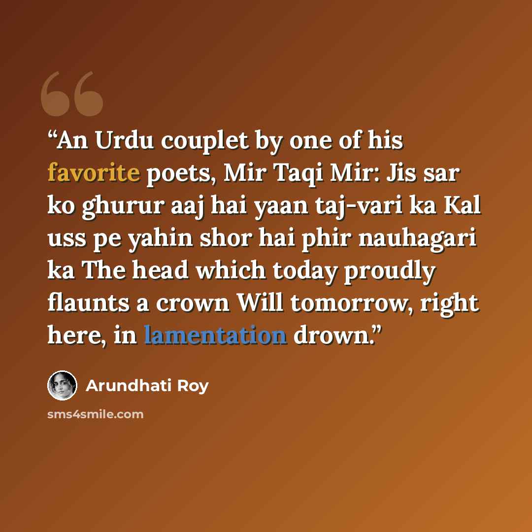 “An Urdu couplet by one of his favorite poets, Mir Taqi Mir: Jis sar ko ghurur aaj hai yaan taj-vari ka Kal uss pe yahin shor hai phir nauhagari ka The head which today proudly flaunts a crown Will tomorrow, right here, in lamentation drown.” quote by Arundhati Roy