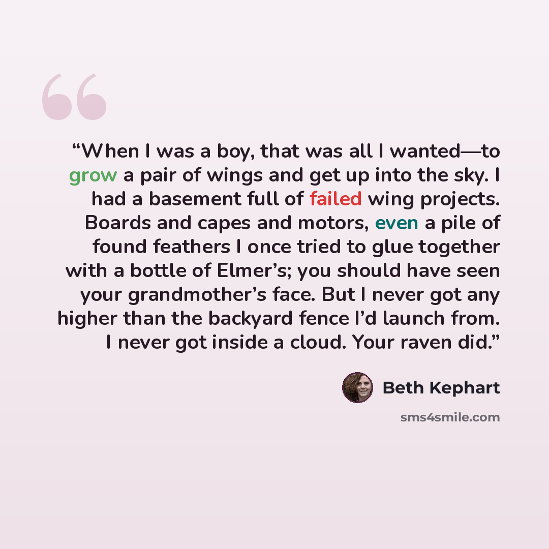 “When I was a boy, that was all I wanted—to grow a pair of wings and get up into the sky. I had a basement full of failed wing projects. Boards and capes and motors, even a pile of found feathers I once tried to glue together with a bottle of Elmer’s; you should have seen your grandmother’s face…” quote by Beth Kephart