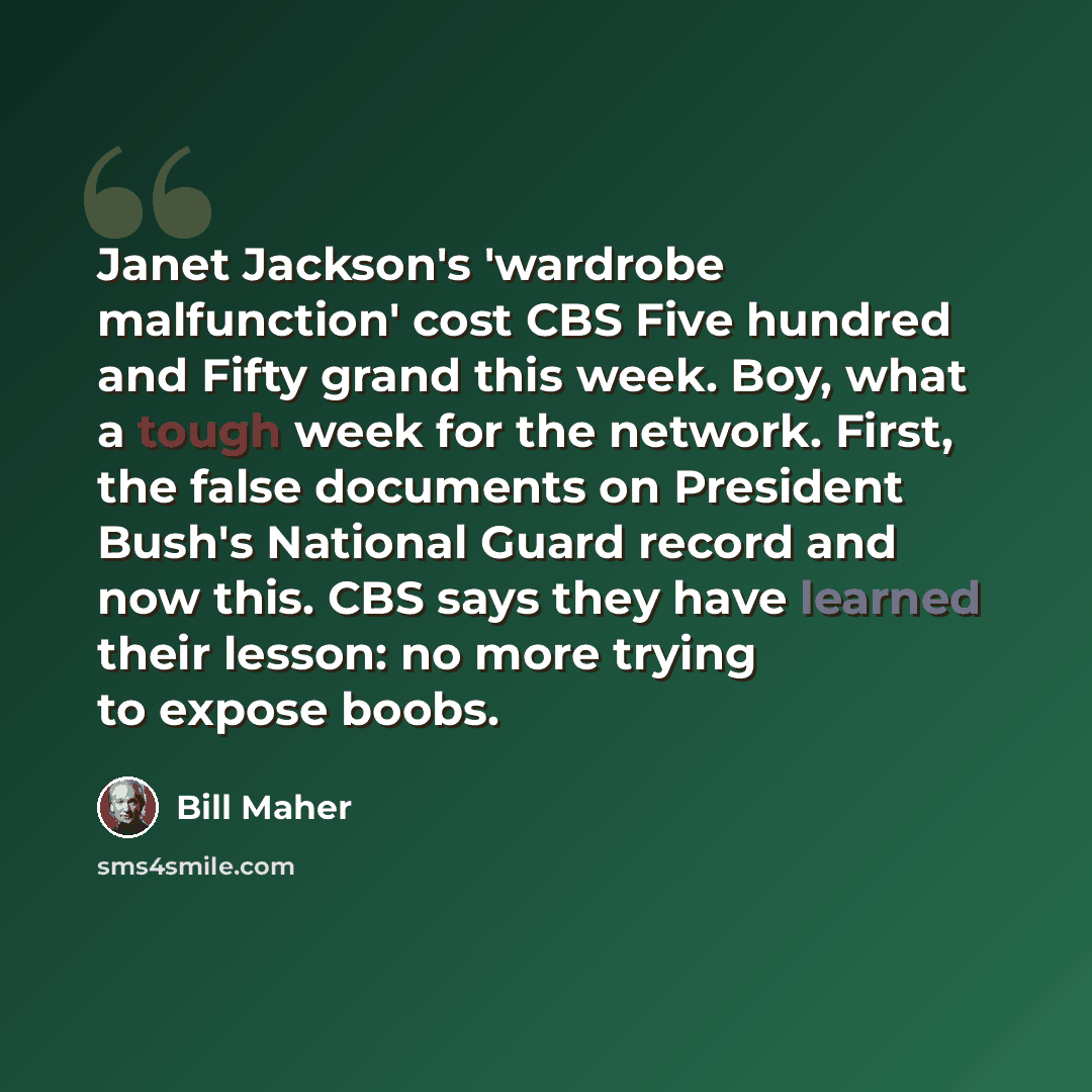 “Janet Jackson's 'wardrobe malfunction' cost CBS Five hundred and Fifty grand this week. Boy, what a tough week for the network. First, the false documents on President Bush's National Guard record and now this. CBS says they have learned their lesson: no more trying to expose boobs.” quote by Bill Maher