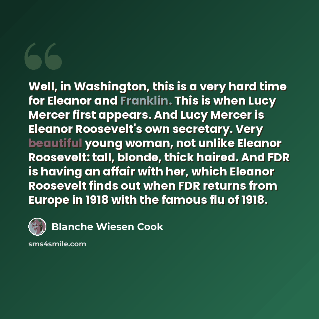 “Well, in Washington, this is a very hard time for Eleanor and Franklin. This is when Lucy Mercer first appears. And Lucy Mercer is Eleanor Roosevelt's own secretary. Very beautiful young woman, not unlike Eleanor Roosevelt: tall, blonde, thick haired. And FDR is having an affair with her, which…” quote by Blanche Wiesen Cook