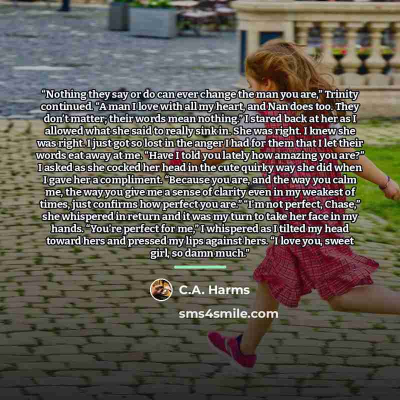 “Nothing they say or do can ever change the man you are,” Trinity continued. “A man I love with all my heart, and Nan does too. They don’t matter; their words mean nothing.” I stared back at her as I allowed what she said to really sink in. She was right. I knew she was right. I just got so lost in…” quote by C.A. Harms